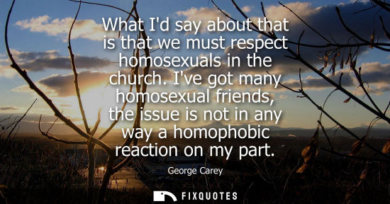 Small: What Id say about that is that we must respect homosexuals in the church. Ive got many homosexual frien
