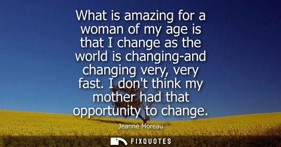 Small: What is amazing for a woman of my age is that I change as the world is changing-and changing very, very