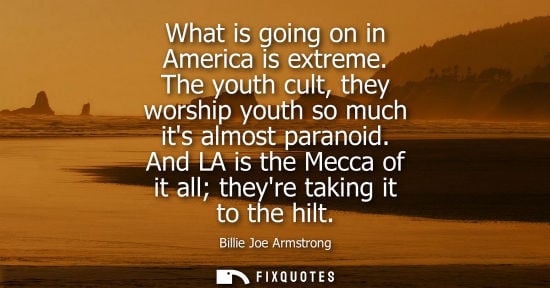 Small: What is going on in America is extreme. The youth cult, they worship youth so much its almost paranoid.