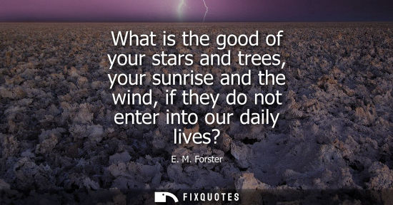 Small: What is the good of your stars and trees, your sunrise and the wind, if they do not enter into our daily lives
