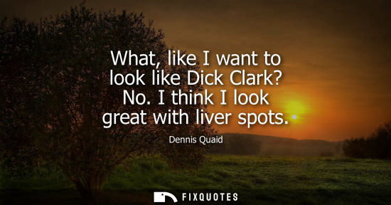Small: What, like I want to look like Dick Clark? No. I think I look great with liver spots