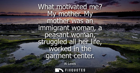 Small: What motivated me? My mother. My mother was an immigrant woman, a peasant woman, struggled all her life