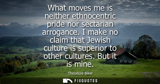 Small: What moves me is neither ethnocentric pride nor sectarian arrogance. I make no claim that Jewish cultur