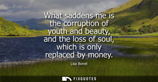 Small: What saddens me is the corruption of youth and beauty, and the loss of soul, which is only replaced by 