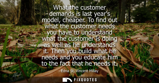 Small: What the customer demands is last years model, cheaper. To find out what the customer needs you have to
