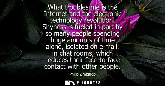 Small: What troubles me is the Internet and the electronic technology revolution. Shyness is fueled in part by so man