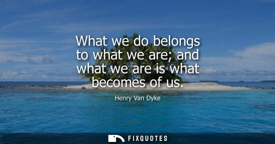 Small: What we do belongs to what we are and what we are is what becomes of us