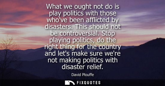 Small: What we ought not do is play politics with those whove been afflicted by disasters. This should not be 