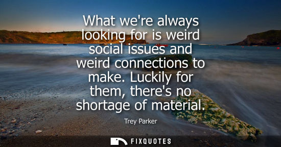 Small: What were always looking for is weird social issues and weird connections to make. Luckily for them, th