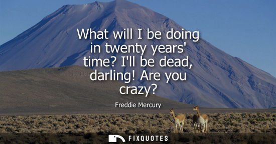 Small: What will I be doing in twenty years time? Ill be dead, darling! Are you crazy?
