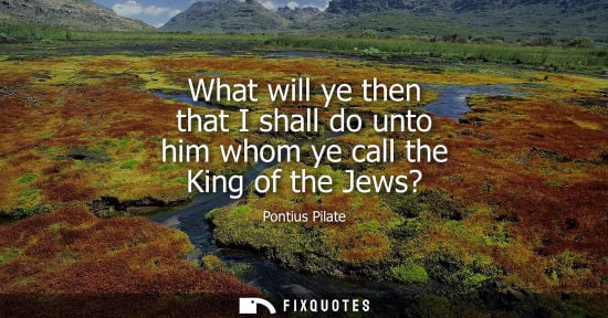 Small: What will ye then that I shall do unto him whom ye call the King of the Jews?