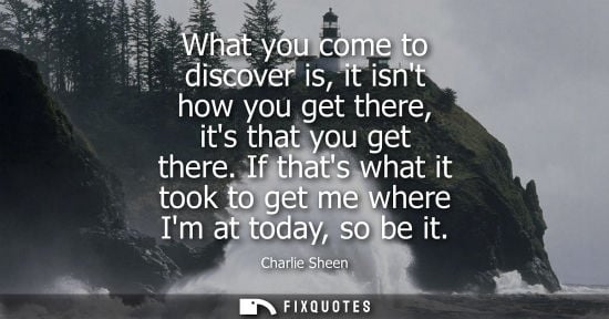 Small: What you come to discover is, it isnt how you get there, its that you get there. If thats what it took 