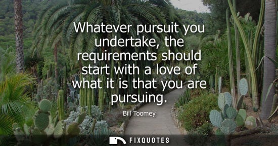 Small: Whatever pursuit you undertake, the requirements should start with a love of what it is that you are pu