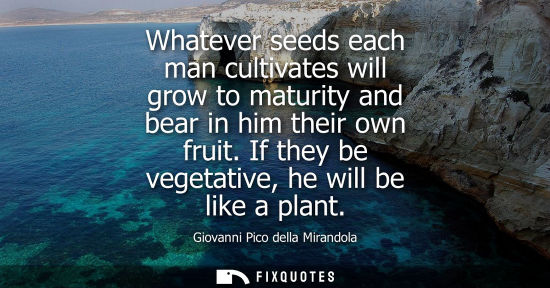 Small: Whatever seeds each man cultivates will grow to maturity and bear in him their own fruit. If they be vegetativ