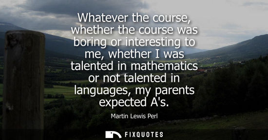 Small: Whatever the course, whether the course was boring or interesting to me, whether I was talented in math