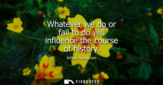 Small: Whatever we do or fail to do will influence the course of history