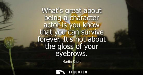 Small: Whats great about being a character actor is you know that you can survive forever. Its not about the g