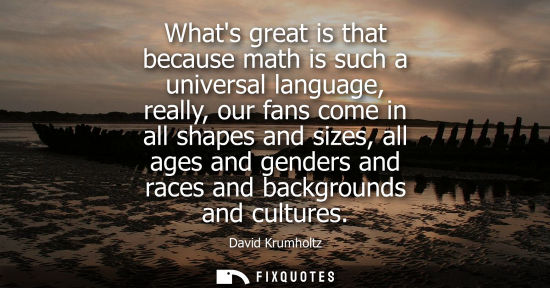 Small: Whats great is that because math is such a universal language, really, our fans come in all shapes and 