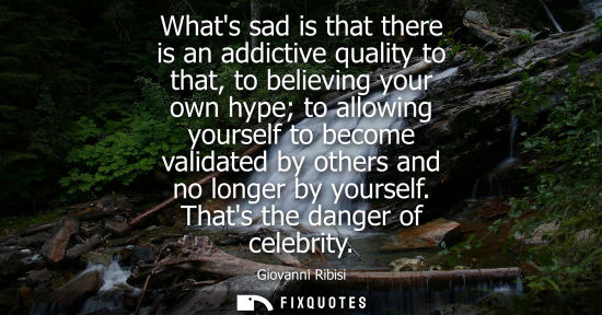 Small: Whats sad is that there is an addictive quality to that, to believing your own hype to allowing yoursel
