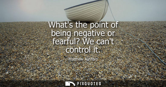 Small: Whats the point of being negative or fearful? We cant control it