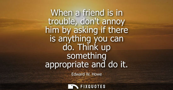 Small: When a friend is in trouble, dont annoy him by asking if there is anything you can do. Think up somethi