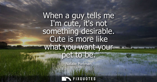 Small: When a guy tells me Im cute, its not something desirable. Cute is more like what you want your pet to b