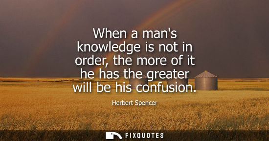 Small: When a mans knowledge is not in order, the more of it he has the greater will be his confusion
