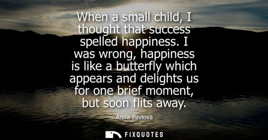 Small: When a small child, I thought that success spelled happiness. I was wrong, happiness is like a butterfl
