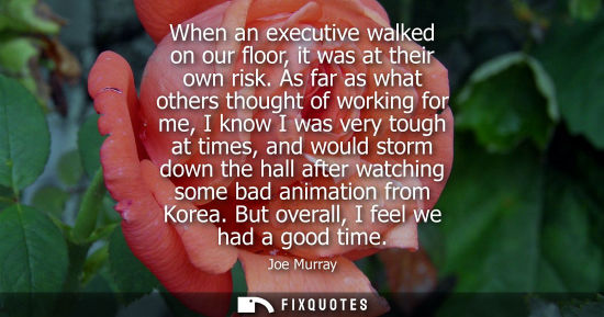 Small: When an executive walked on our floor, it was at their own risk. As far as what others thought of worki