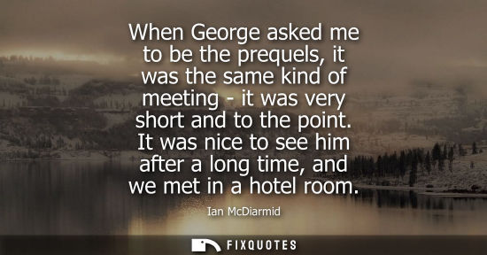 Small: When George asked me to be the prequels, it was the same kind of meeting - it was very short and to the