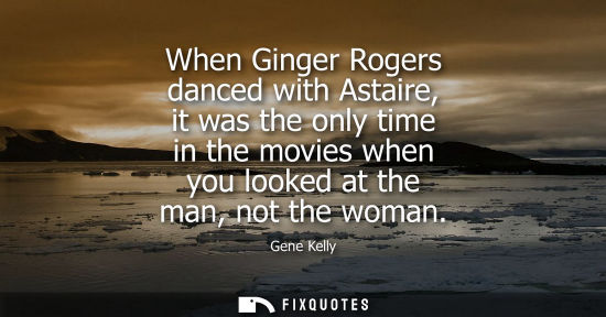 Small: When Ginger Rogers danced with Astaire, it was the only time in the movies when you looked at the man, 