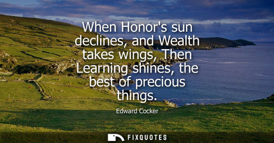 Small: When Honors sun declines, and Wealth takes wings, Then Learning shines, the best of precious things