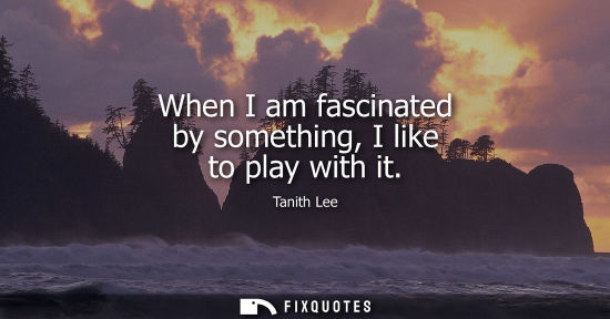 Small: When I am fascinated by something, I like to play with it