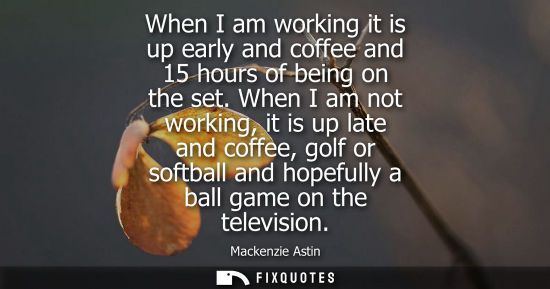 Small: When I am working it is up early and coffee and 15 hours of being on the set. When I am not working, it