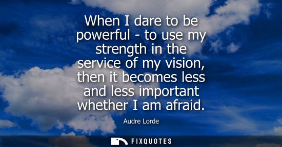 Small: When I dare to be powerful - to use my strength in the service of my vision, then it becomes less and l