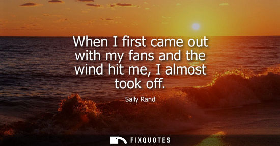 Small: When I first came out with my fans and the wind hit me, I almost took off