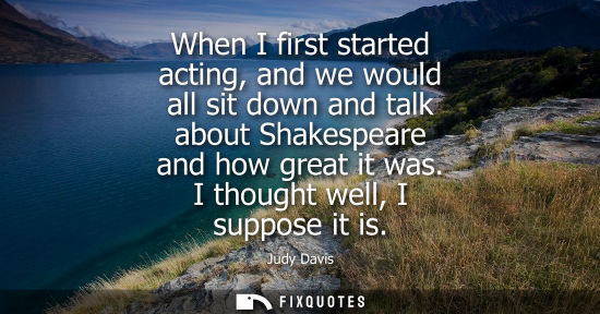 Small: When I first started acting, and we would all sit down and talk about Shakespeare and how great it was.