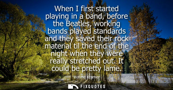 Small: When I first started playing in a band, before the Beatles, working bands played standards and they sav