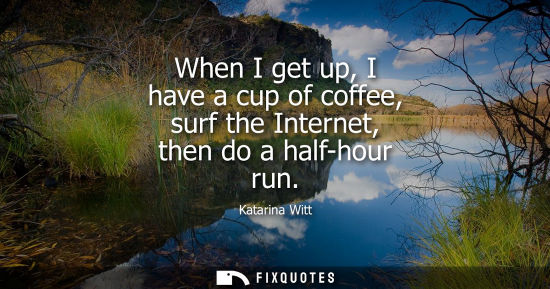 Small: When I get up, I have a cup of coffee, surf the Internet, then do a half-hour run