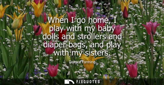 Small: When I go home, I play with my baby dolls and strollers and diaper bags, and play with my sisters