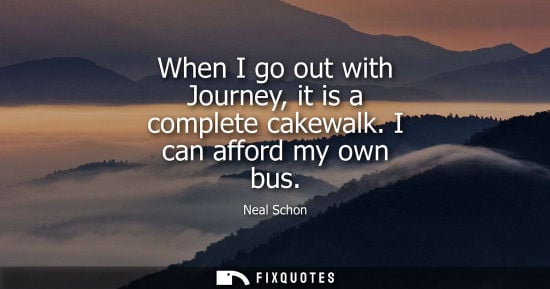Small: When I go out with Journey, it is a complete cakewalk. I can afford my own bus