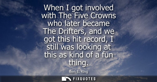 Small: When I got involved with The Five Crowns who later became The Drifters, and we got this hit record, I s
