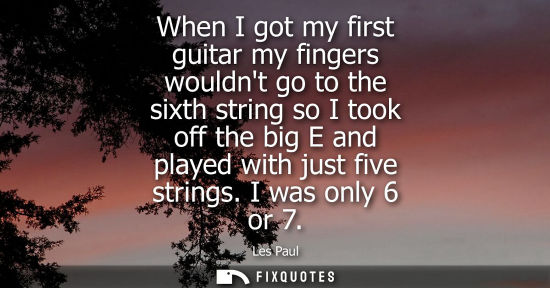 Small: When I got my first guitar my fingers wouldnt go to the sixth string so I took off the big E and played