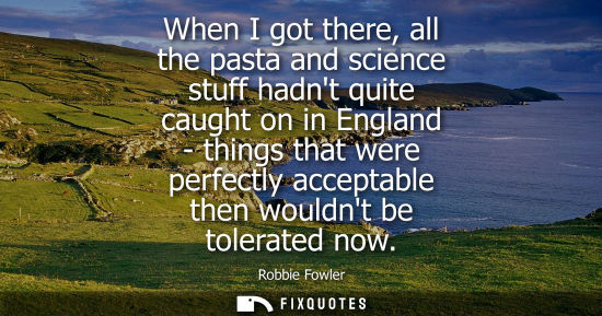 Small: When I got there, all the pasta and science stuff hadnt quite caught on in England - things that were p