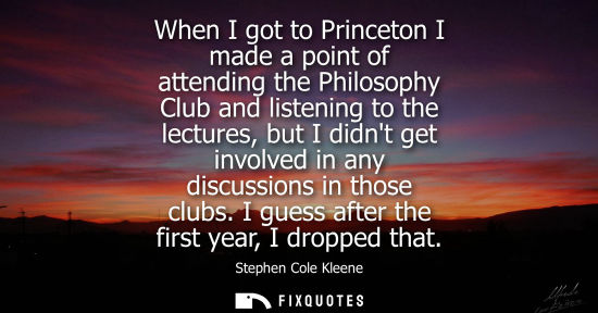 Small: When I got to Princeton I made a point of attending the Philosophy Club and listening to the lectures, 