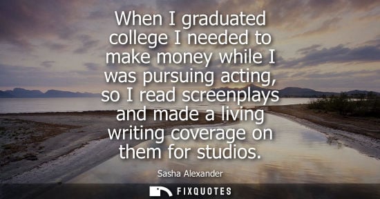 Small: When I graduated college I needed to make money while I was pursuing acting, so I read screenplays and 