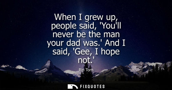 Small: When I grew up, people said, Youll never be the man your dad was. And I said, Gee, I hope not.