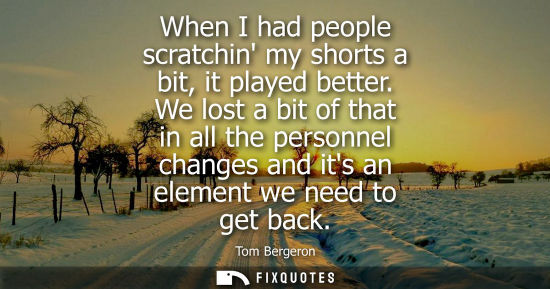 Small: When I had people scratchin my shorts a bit, it played better. We lost a bit of that in all the personn