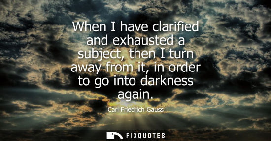 Small: When I have clarified and exhausted a subject, then I turn away from it, in order to go into darkness a