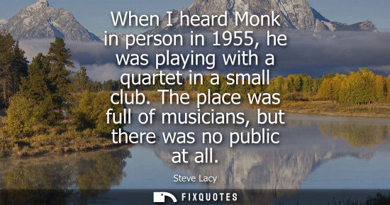 Small: When I heard Monk in person in 1955, he was playing with a quartet in a small club. The place was full 